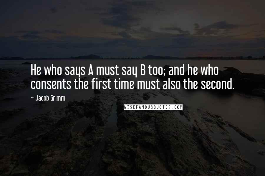 Jacob Grimm Quotes: He who says A must say B too; and he who consents the first time must also the second.