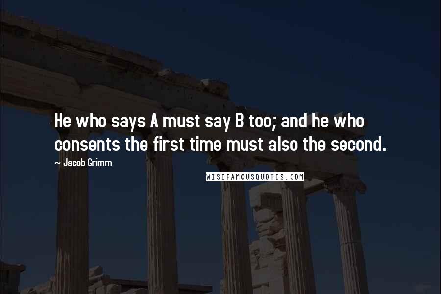 Jacob Grimm Quotes: He who says A must say B too; and he who consents the first time must also the second.