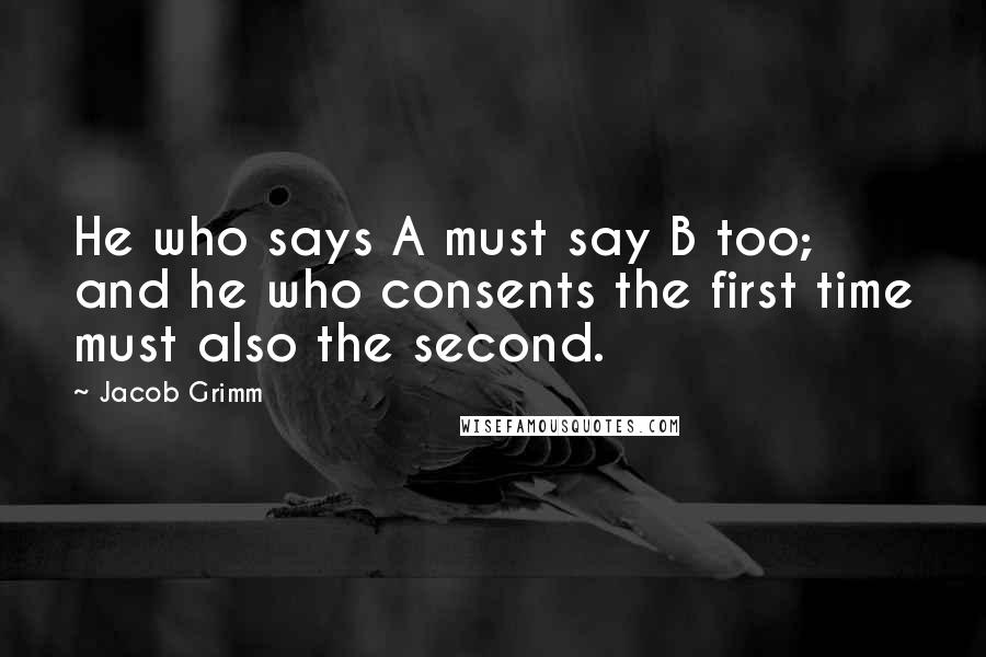 Jacob Grimm Quotes: He who says A must say B too; and he who consents the first time must also the second.