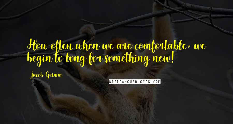 Jacob Grimm Quotes: How often when we are comfortable, we begin to long for something new!