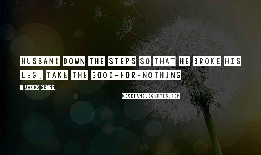Jacob Grimm Quotes: Husband down the steps so that he broke his leg. Take the good-for-nothing