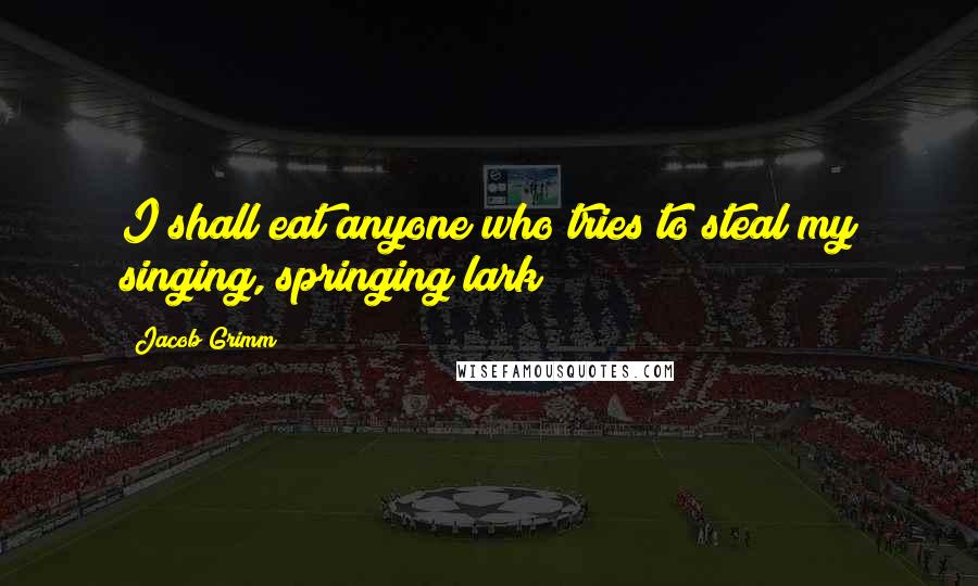 Jacob Grimm Quotes: I shall eat anyone who tries to steal my singing, springing lark!