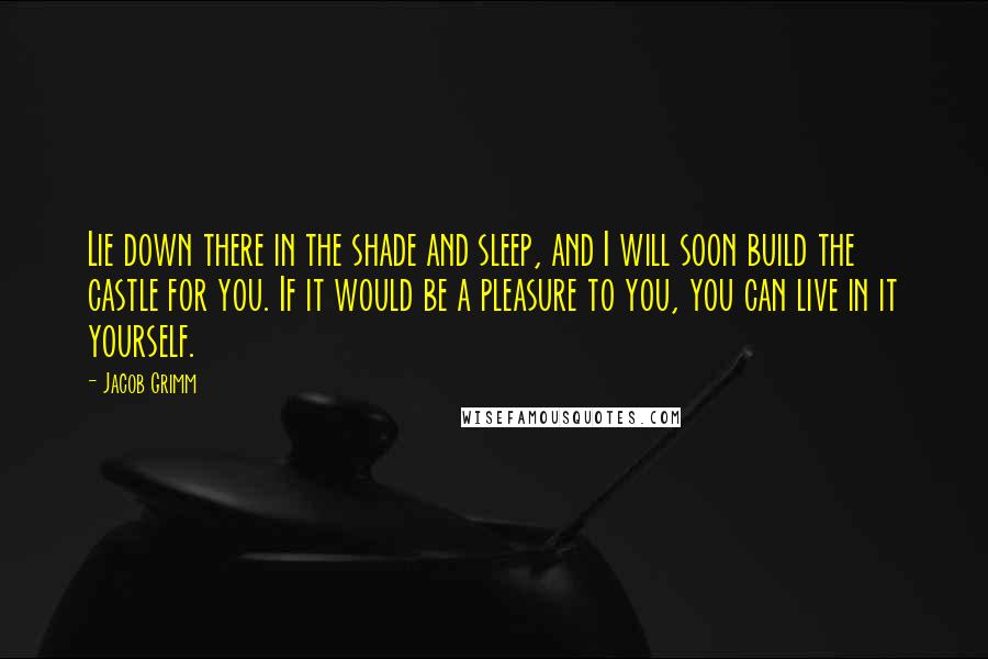 Jacob Grimm Quotes: Lie down there in the shade and sleep, and I will soon build the castle for you. If it would be a pleasure to you, you can live in it yourself.