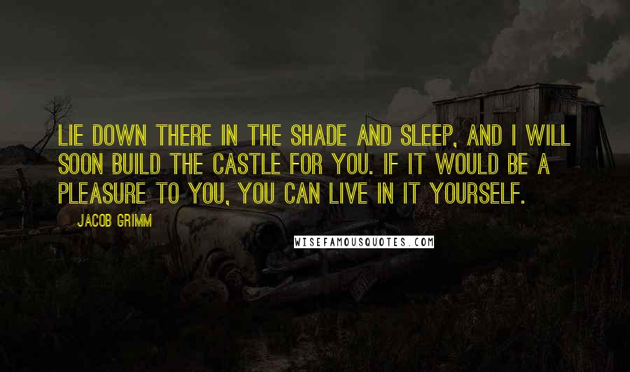 Jacob Grimm Quotes: Lie down there in the shade and sleep, and I will soon build the castle for you. If it would be a pleasure to you, you can live in it yourself.