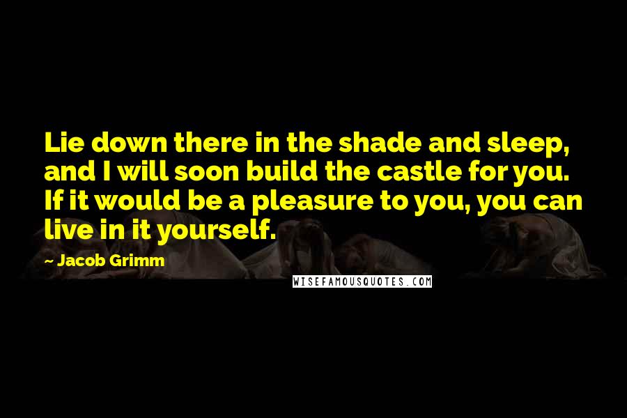 Jacob Grimm Quotes: Lie down there in the shade and sleep, and I will soon build the castle for you. If it would be a pleasure to you, you can live in it yourself.