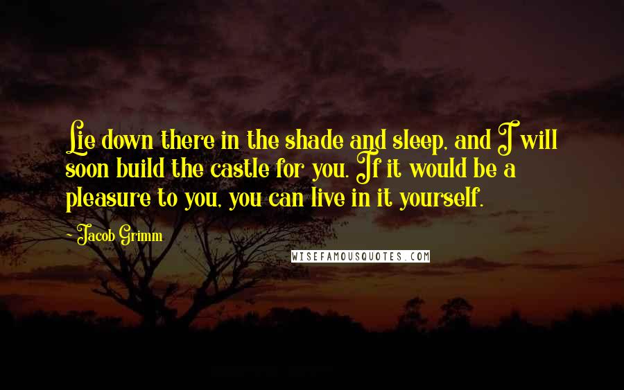 Jacob Grimm Quotes: Lie down there in the shade and sleep, and I will soon build the castle for you. If it would be a pleasure to you, you can live in it yourself.