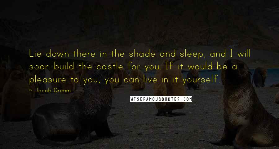 Jacob Grimm Quotes: Lie down there in the shade and sleep, and I will soon build the castle for you. If it would be a pleasure to you, you can live in it yourself.