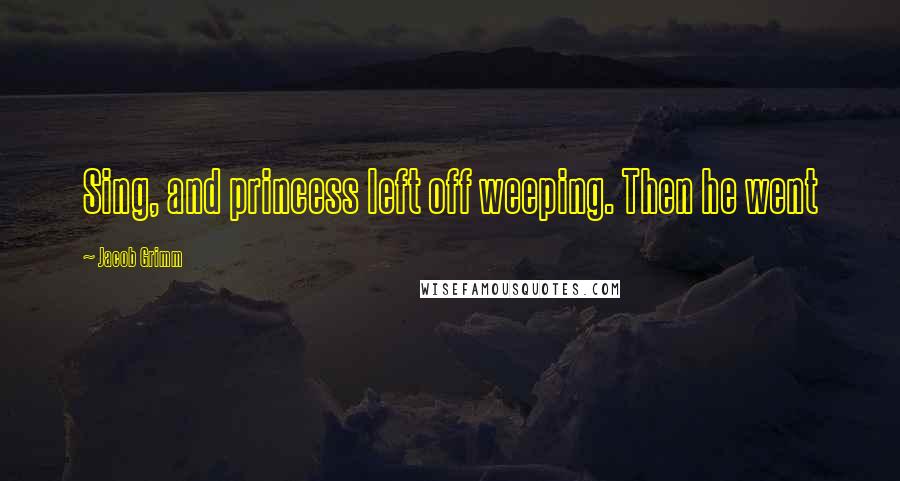 Jacob Grimm Quotes: Sing, and princess left off weeping. Then he went