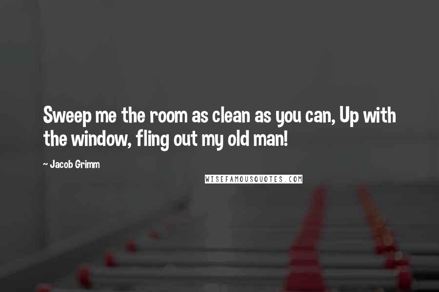 Jacob Grimm Quotes: Sweep me the room as clean as you can, Up with the window, fling out my old man!