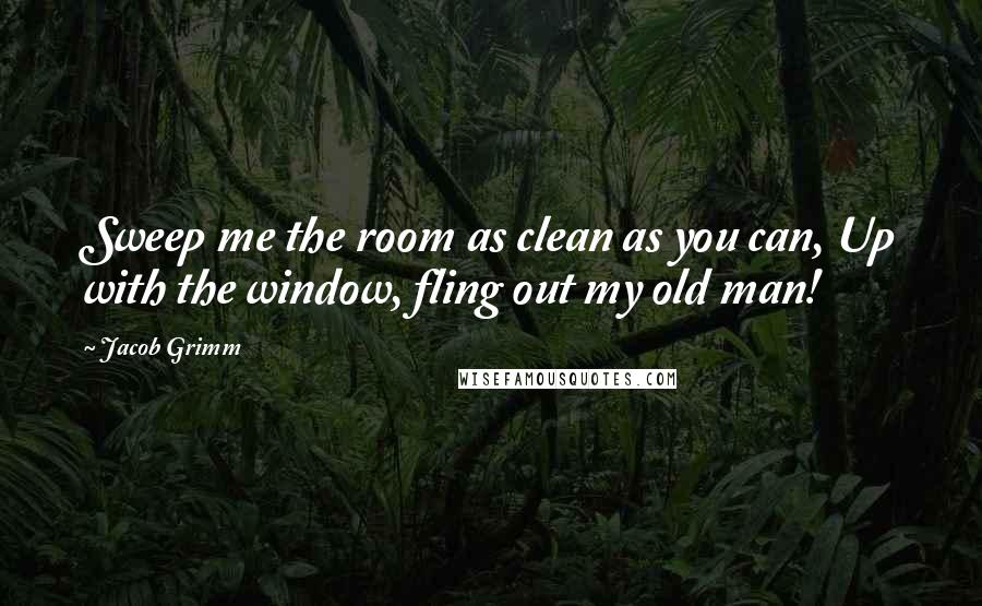 Jacob Grimm Quotes: Sweep me the room as clean as you can, Up with the window, fling out my old man!