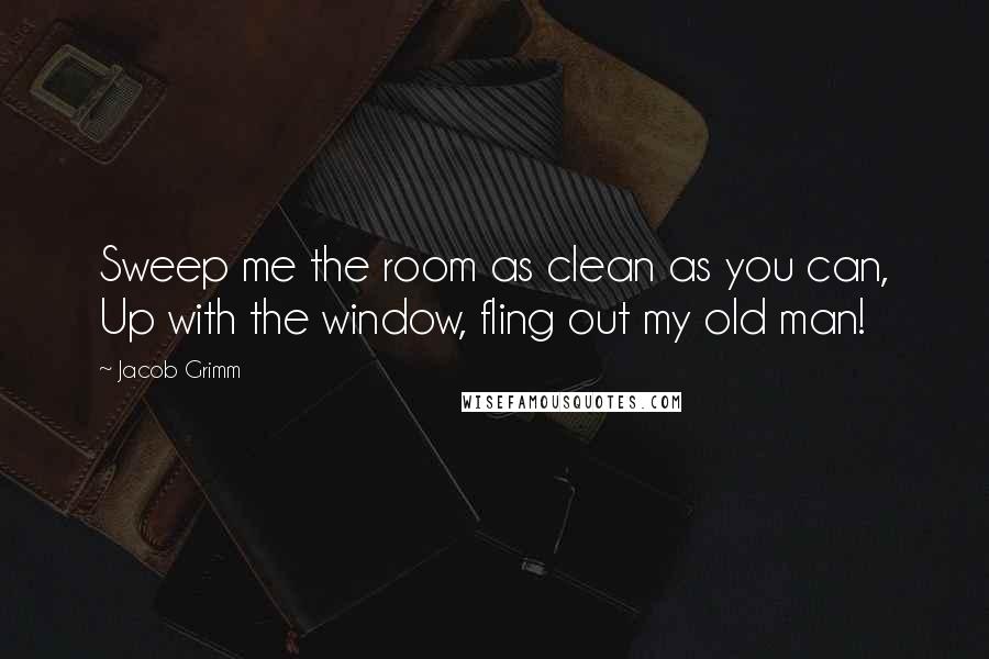 Jacob Grimm Quotes: Sweep me the room as clean as you can, Up with the window, fling out my old man!