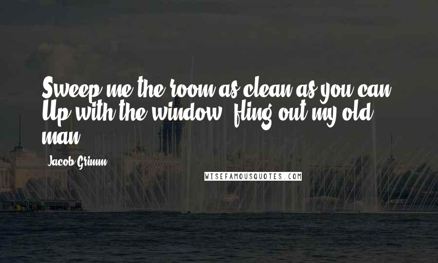 Jacob Grimm Quotes: Sweep me the room as clean as you can, Up with the window, fling out my old man!