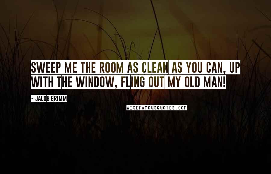 Jacob Grimm Quotes: Sweep me the room as clean as you can, Up with the window, fling out my old man!