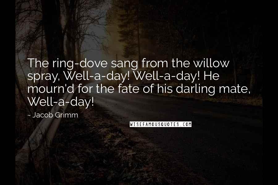 Jacob Grimm Quotes: The ring-dove sang from the willow spray, Well-a-day! Well-a-day! He mourn'd for the fate of his darling mate, Well-a-day!