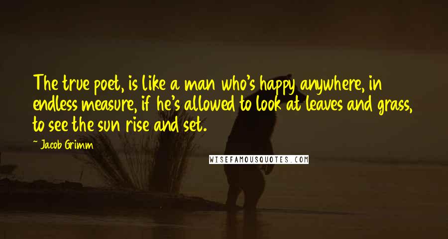 Jacob Grimm Quotes: The true poet, is like a man who's happy anywhere, in endless measure, if he's allowed to look at leaves and grass, to see the sun rise and set.