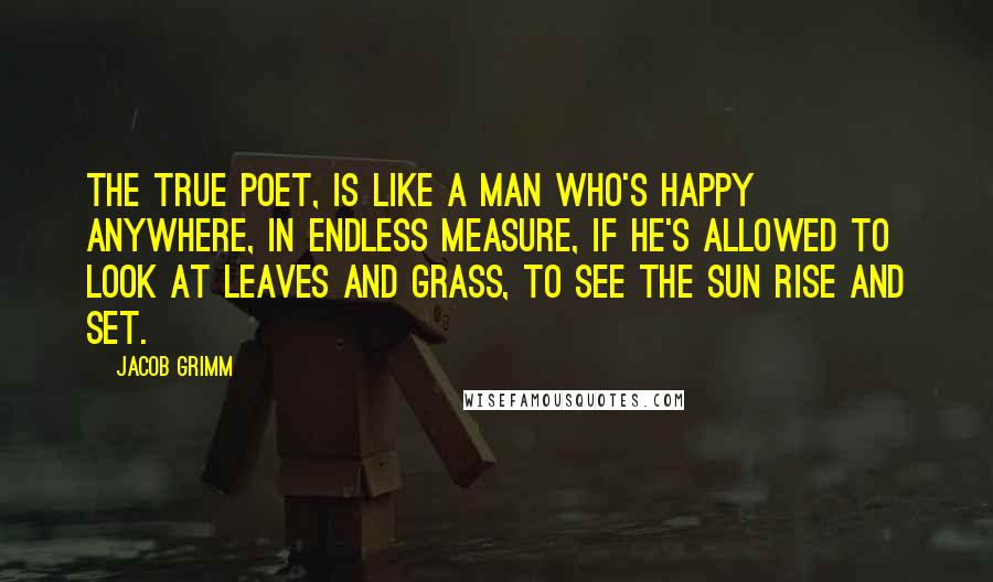 Jacob Grimm Quotes: The true poet, is like a man who's happy anywhere, in endless measure, if he's allowed to look at leaves and grass, to see the sun rise and set.