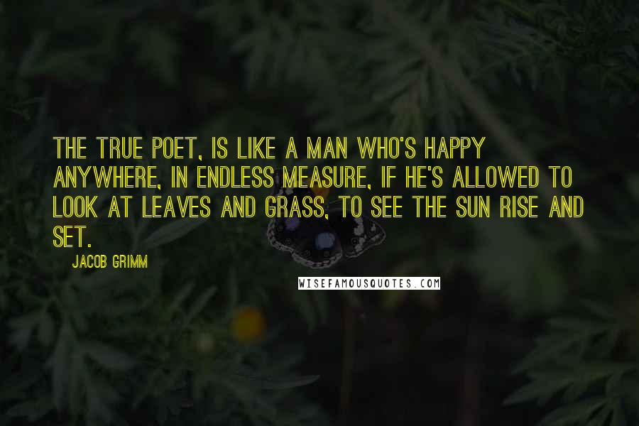 Jacob Grimm Quotes: The true poet, is like a man who's happy anywhere, in endless measure, if he's allowed to look at leaves and grass, to see the sun rise and set.