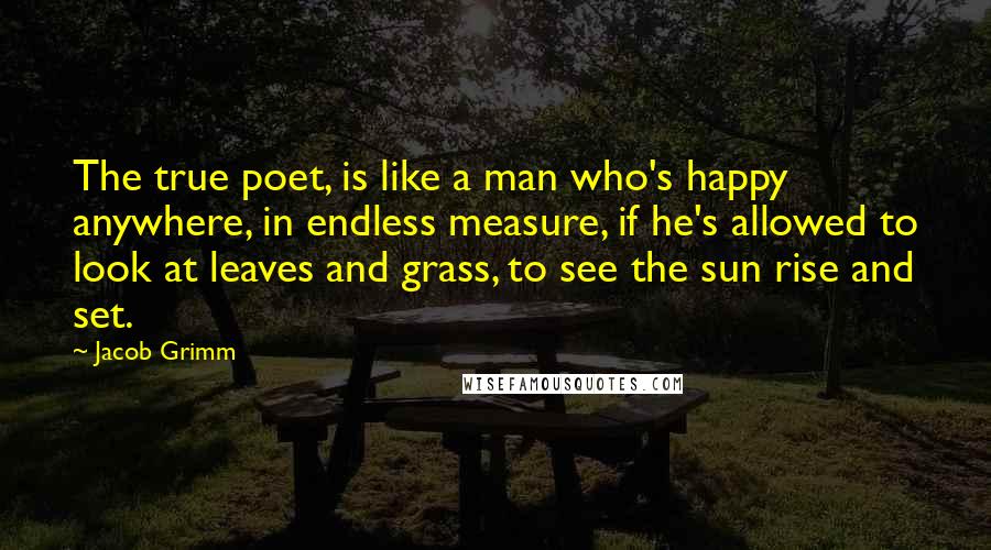 Jacob Grimm Quotes: The true poet, is like a man who's happy anywhere, in endless measure, if he's allowed to look at leaves and grass, to see the sun rise and set.