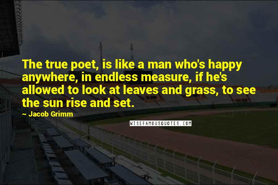 Jacob Grimm Quotes: The true poet, is like a man who's happy anywhere, in endless measure, if he's allowed to look at leaves and grass, to see the sun rise and set.