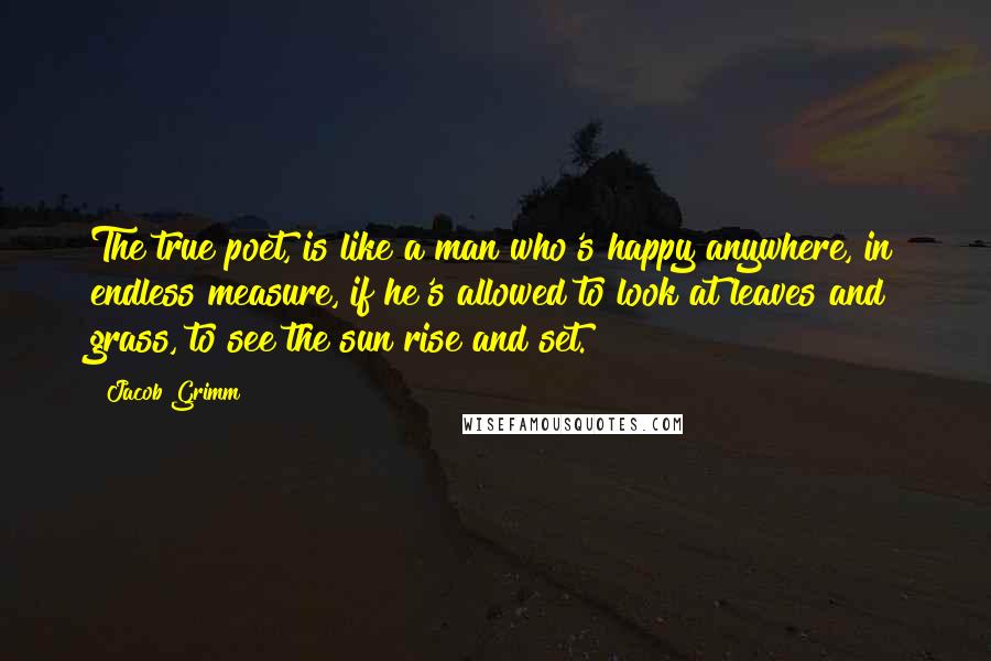 Jacob Grimm Quotes: The true poet, is like a man who's happy anywhere, in endless measure, if he's allowed to look at leaves and grass, to see the sun rise and set.