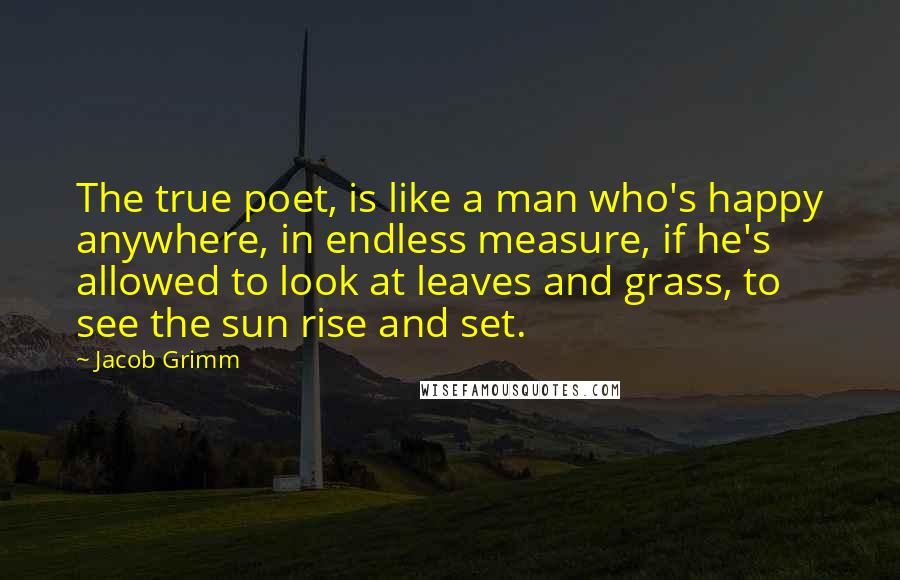 Jacob Grimm Quotes: The true poet, is like a man who's happy anywhere, in endless measure, if he's allowed to look at leaves and grass, to see the sun rise and set.