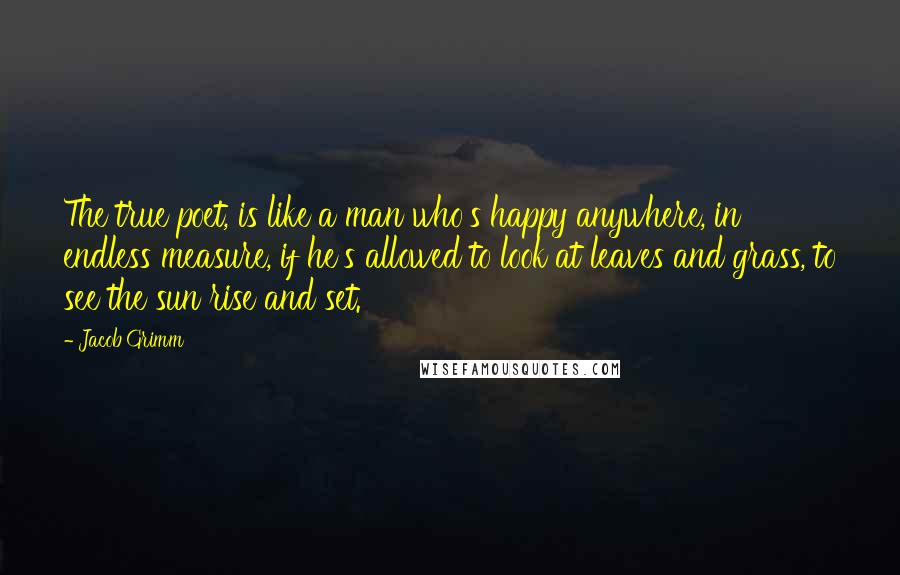 Jacob Grimm Quotes: The true poet, is like a man who's happy anywhere, in endless measure, if he's allowed to look at leaves and grass, to see the sun rise and set.