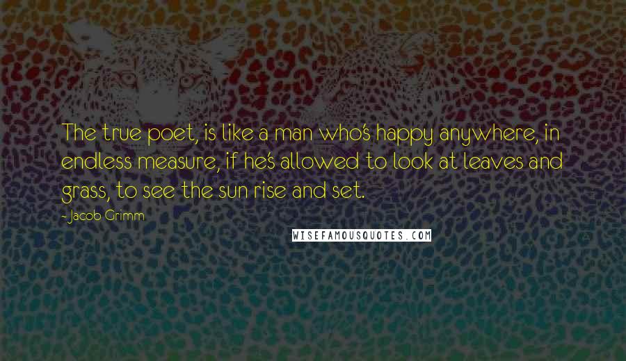 Jacob Grimm Quotes: The true poet, is like a man who's happy anywhere, in endless measure, if he's allowed to look at leaves and grass, to see the sun rise and set.