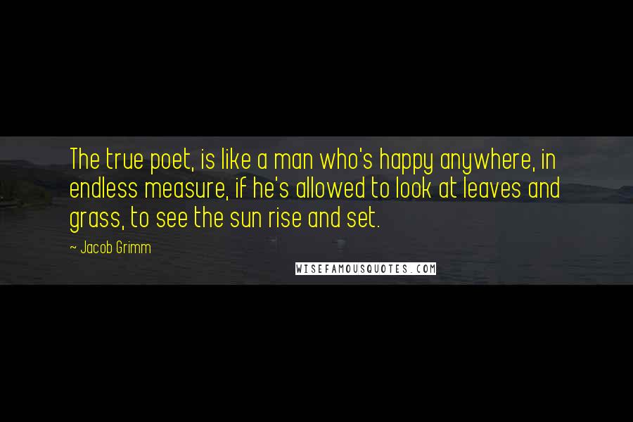 Jacob Grimm Quotes: The true poet, is like a man who's happy anywhere, in endless measure, if he's allowed to look at leaves and grass, to see the sun rise and set.