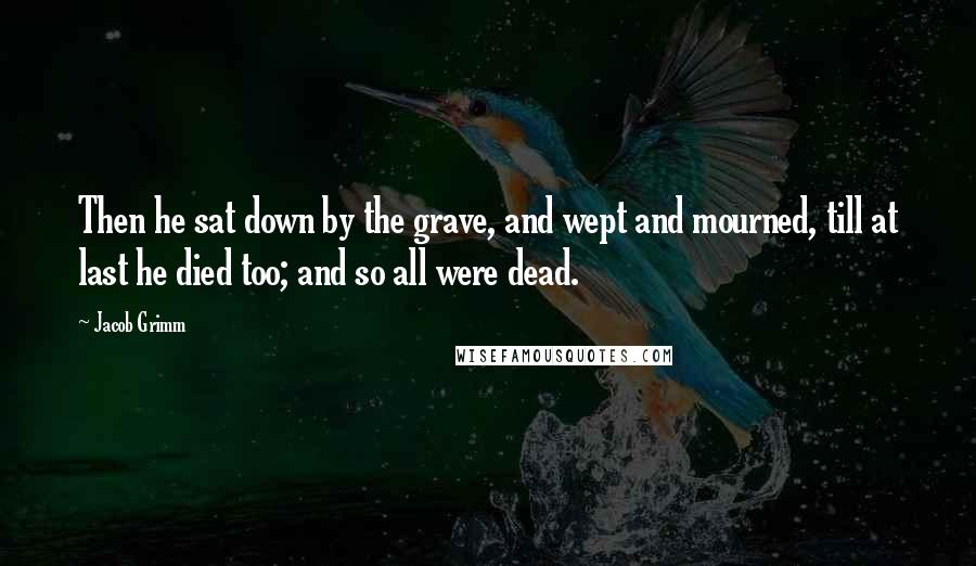 Jacob Grimm Quotes: Then he sat down by the grave, and wept and mourned, till at last he died too; and so all were dead.