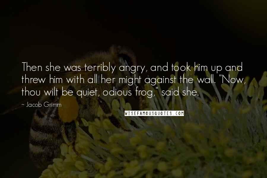 Jacob Grimm Quotes: Then she was terribly angry, and took him up and threw him with all her might against the wall. "Now, thou wilt be quiet, odious frog," said she.