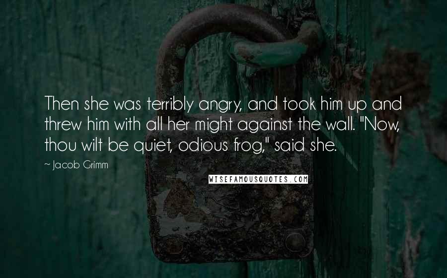 Jacob Grimm Quotes: Then she was terribly angry, and took him up and threw him with all her might against the wall. "Now, thou wilt be quiet, odious frog," said she.