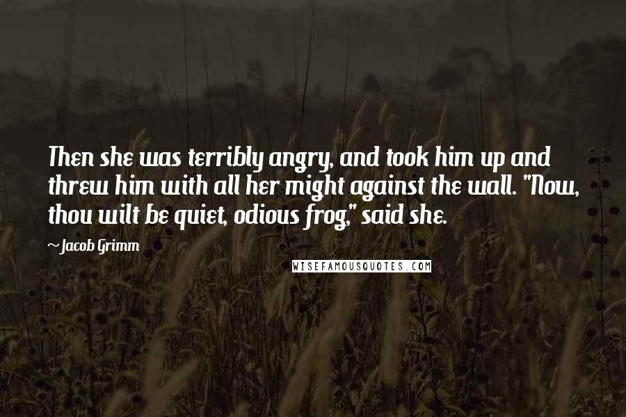 Jacob Grimm Quotes: Then she was terribly angry, and took him up and threw him with all her might against the wall. "Now, thou wilt be quiet, odious frog," said she.