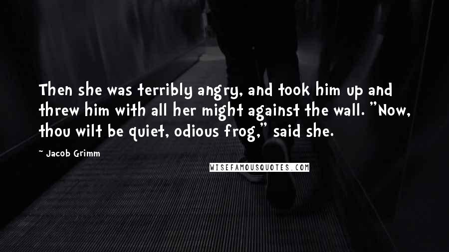 Jacob Grimm Quotes: Then she was terribly angry, and took him up and threw him with all her might against the wall. "Now, thou wilt be quiet, odious frog," said she.