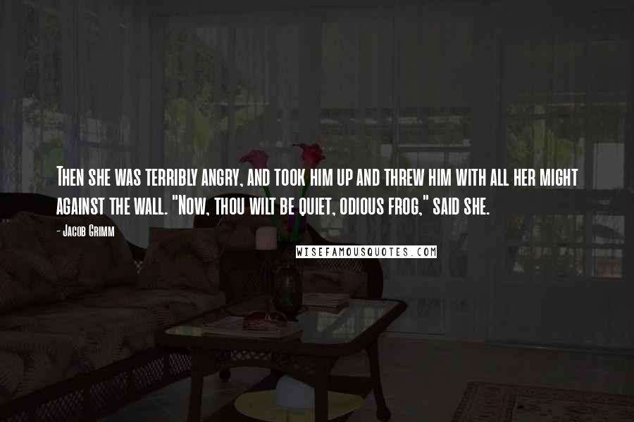 Jacob Grimm Quotes: Then she was terribly angry, and took him up and threw him with all her might against the wall. "Now, thou wilt be quiet, odious frog," said she.