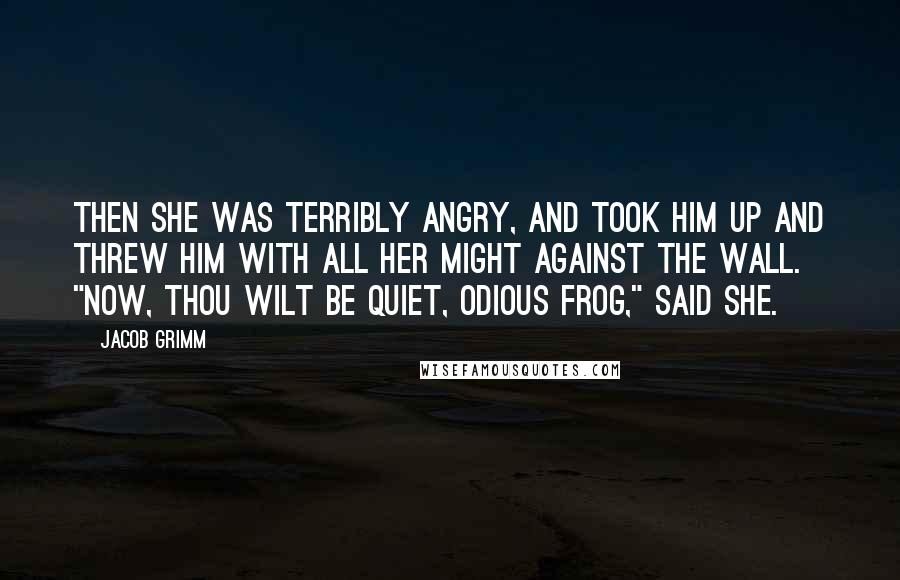 Jacob Grimm Quotes: Then she was terribly angry, and took him up and threw him with all her might against the wall. "Now, thou wilt be quiet, odious frog," said she.