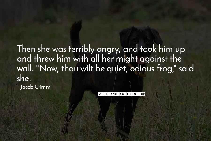 Jacob Grimm Quotes: Then she was terribly angry, and took him up and threw him with all her might against the wall. "Now, thou wilt be quiet, odious frog," said she.