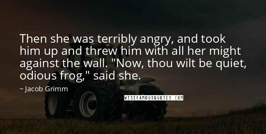 Jacob Grimm Quotes: Then she was terribly angry, and took him up and threw him with all her might against the wall. "Now, thou wilt be quiet, odious frog," said she.