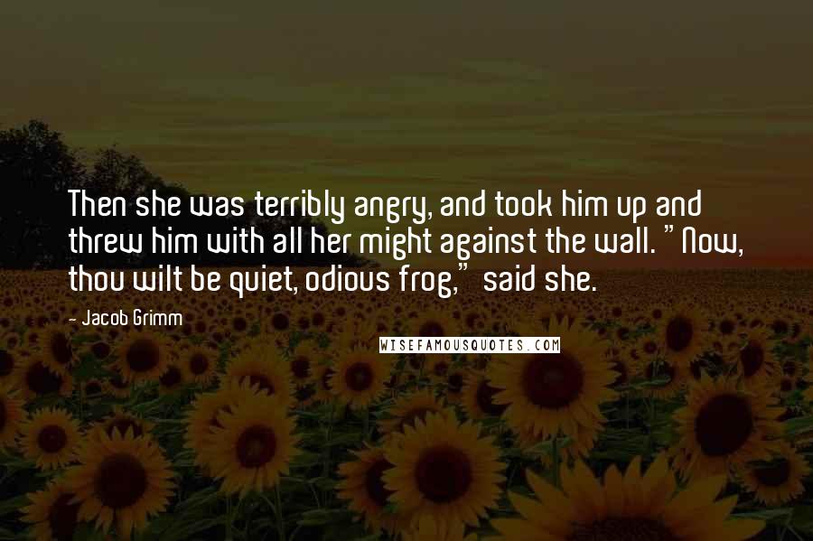 Jacob Grimm Quotes: Then she was terribly angry, and took him up and threw him with all her might against the wall. "Now, thou wilt be quiet, odious frog," said she.