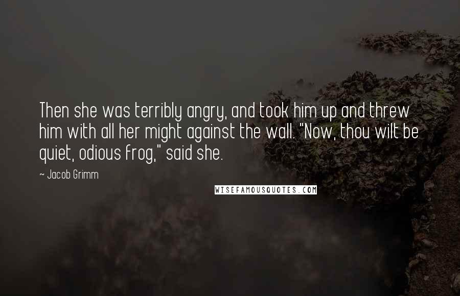 Jacob Grimm Quotes: Then she was terribly angry, and took him up and threw him with all her might against the wall. "Now, thou wilt be quiet, odious frog," said she.