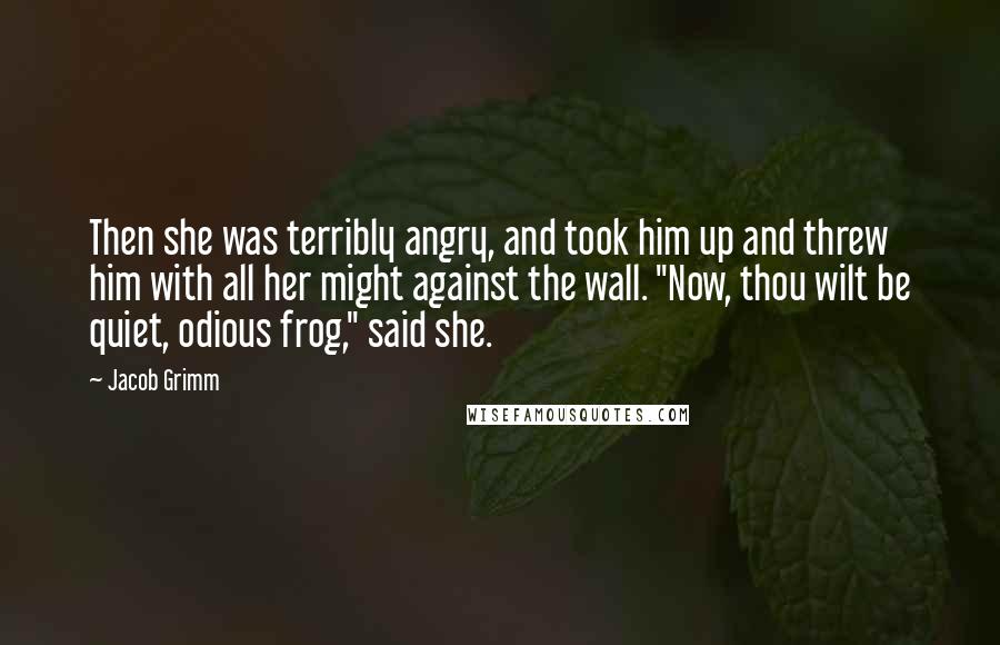 Jacob Grimm Quotes: Then she was terribly angry, and took him up and threw him with all her might against the wall. "Now, thou wilt be quiet, odious frog," said she.