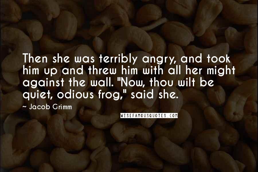 Jacob Grimm Quotes: Then she was terribly angry, and took him up and threw him with all her might against the wall. "Now, thou wilt be quiet, odious frog," said she.