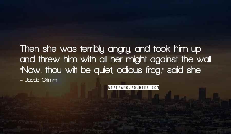 Jacob Grimm Quotes: Then she was terribly angry, and took him up and threw him with all her might against the wall. "Now, thou wilt be quiet, odious frog," said she.