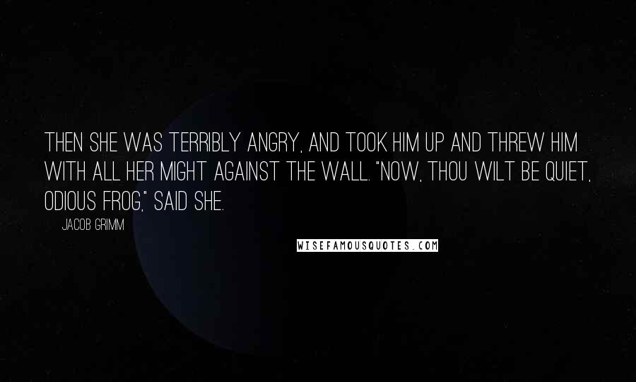 Jacob Grimm Quotes: Then she was terribly angry, and took him up and threw him with all her might against the wall. "Now, thou wilt be quiet, odious frog," said she.