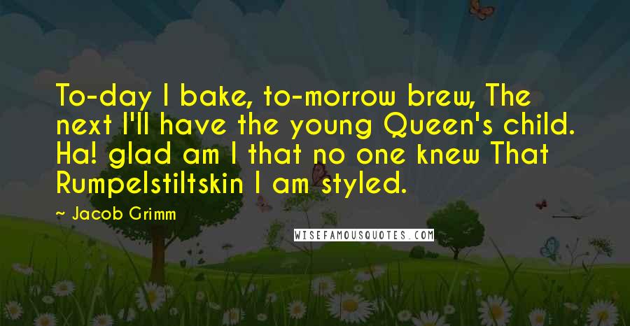 Jacob Grimm Quotes: To-day I bake, to-morrow brew, The next I'll have the young Queen's child. Ha! glad am I that no one knew That Rumpelstiltskin I am styled.