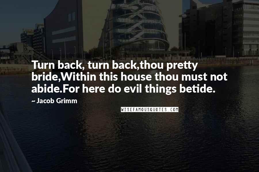 Jacob Grimm Quotes: Turn back, turn back,thou pretty bride,Within this house thou must not abide.For here do evil things betide.