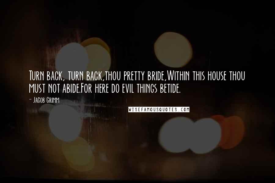 Jacob Grimm Quotes: Turn back, turn back,thou pretty bride,Within this house thou must not abide.For here do evil things betide.