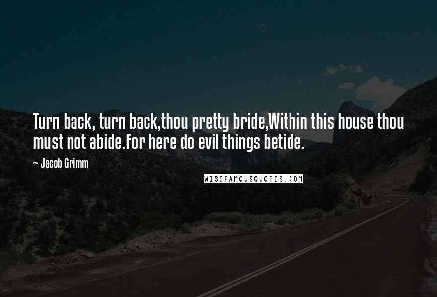 Jacob Grimm Quotes: Turn back, turn back,thou pretty bride,Within this house thou must not abide.For here do evil things betide.