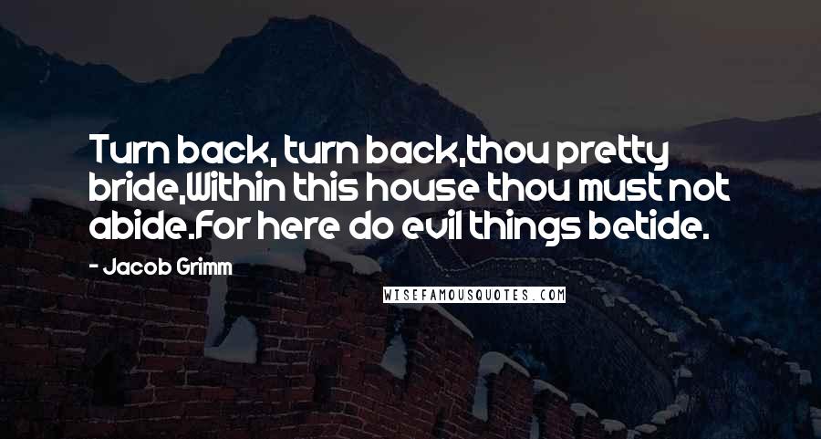 Jacob Grimm Quotes: Turn back, turn back,thou pretty bride,Within this house thou must not abide.For here do evil things betide.