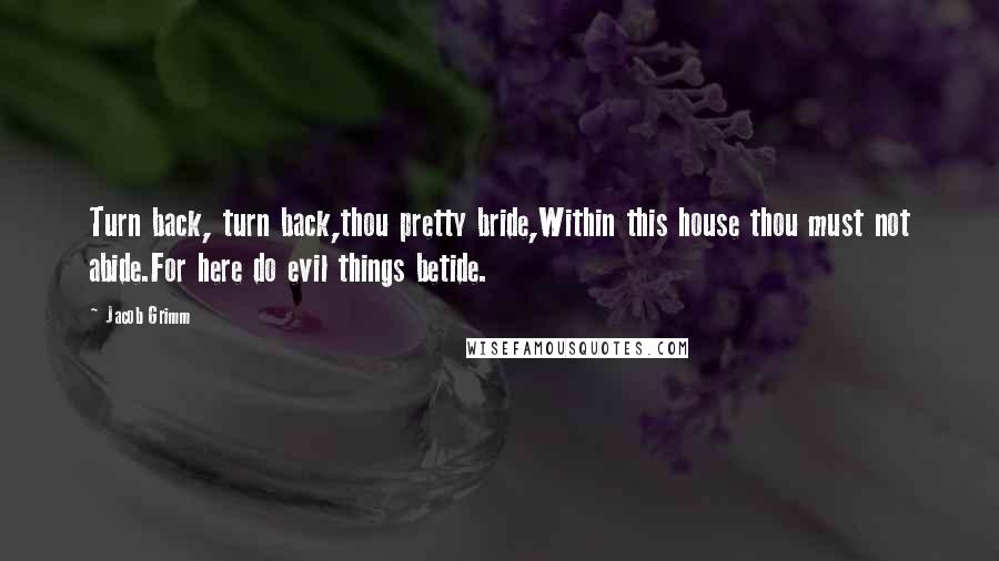 Jacob Grimm Quotes: Turn back, turn back,thou pretty bride,Within this house thou must not abide.For here do evil things betide.