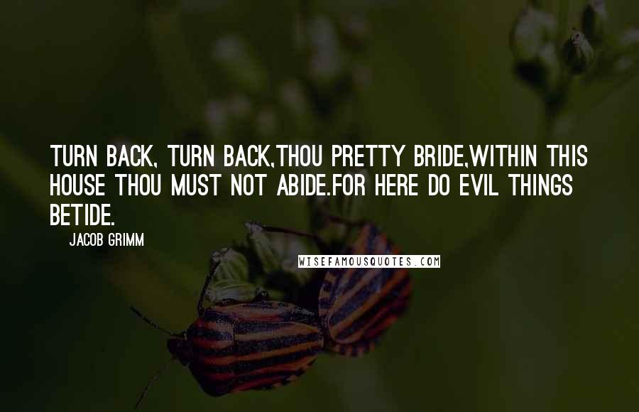 Jacob Grimm Quotes: Turn back, turn back,thou pretty bride,Within this house thou must not abide.For here do evil things betide.